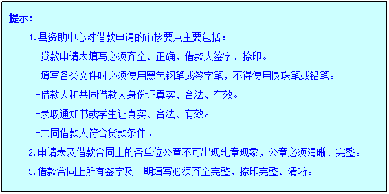 文本框: 提示:1.县资助中心对借款申请的审核要点主要包括:-贷款申请表填写必须齐全、正确,借款人签字、捺印。-填写各类文件时必须使用黑色钢笔或签字笔,不得使用圆珠笔或铅笔。-借款人和共同借款人身份证真实、合法、有效。-录取通知书或员工证真实、合法、有效。-共同借款人符合贷款条件。2.申请表及借款合同上的各单位公章不可出现轧章现象,公章必须清晰、完整。3.借款合同上所有签字及日期填写必须齐全完整,捺印完整、清晰。